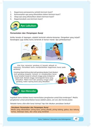 95Tema 1 Subtema 3: Bersyukur atas Keberagaman
1.	 Bagaimana perasaanmu setelah bermain kasti?
2.	 Keterampilan apa yang dibutuhkan dalam bermain kasti?
3.	 Sikap apa yang dibutuhkan dalam bermain kasti?
4.	 Bagaimanakah cara bermain kasti?
Ayo Lakukan
Pemantulan dan Penyerapan Bunyi
Ketika berada di lapangan, cobalah berteriak sekeras-kerasnya. Dengarkan yang terjadi!
Bandingkan juga ketika kamu berteriak di kamar mandi. Apa perbedaannya?
Kita bisa menemui gendang di banyak wilayah di
Indonesia. Pernahkah kamu memperhatikan bagaimana bunyi pada
gendang?
Gendang dapat berbunyi jika kulit gendang dipukul. Saat dipukul,
kulit gendang bergetar. Getaran ini menghasilkan bunyi.
Bunyi tersebut masuk ke sebuah rongga yang terdapat di
bawah kulit. Bentuk rongga memengaruhi bunyi yang
dihasilkan. Makin kecil dan panjang rongga pada
gendang, makin nyaring bunyi yang dihasilkan.
Ayo Mencoba
Ingatkah kamu bahwa bunyi memerlukan penghantar untuk bisa terdengar? Media
penghantar untuk perambatan bunyi adalah udara, zat cair, dan benda padat.
Tahukah kamu sifat-sifat bunyi lainnya? Ayo kita lakukan percobaan berikut!
Percobaan Pemantulan dan Penyerapan Bunyi
Media yang dibutuhkan: piring kaca, piring plastik, piring kaleng, gabus, dua tabung
kertas, beberapa buku, dan arloji yang berdetak
 