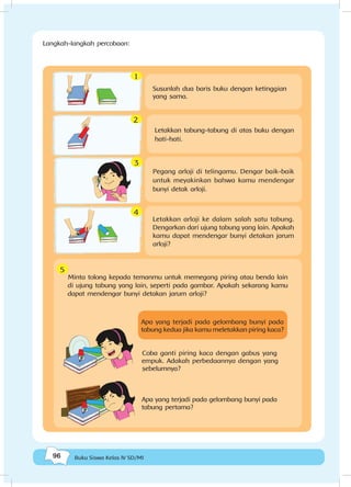 96 Buku Siswa Kelas IV SD/MI
Susunlah dua baris buku dengan ketinggian
yang sama.
Pegang arloji di telingamu. Dengar baik-baik
untuk meyakinkan bahwa kamu mendengar
bunyi detak arloji.
Letakkan arloji ke dalam salah satu tabung.
Dengarkan dari ujung tabung yang lain. Apakah
kamu dapat mendengar bunyi detakan jarum
arloji?
Minta tolong kepada temanmu untuk memegang piring atau benda lain
di ujung tabung yang lain, seperti pada gambar. Apakah sekarang kamu
dapat mendengar bunyi detakan jarum arloji?
Apa yang terjadi pada gelombang bunyi pada
tabung kedua jika kamu meletakkan piring kaca?
Coba ganti piring kaca dengan gabus yang
empuk. Adakah perbedaannya dengan yang
sebelumnya?
Apa yang terjadi pada gelombang bunyi pada
tabung pertama?
Letakkan tabung-tabung di atas buku dengan
hati-hati.
1
2
4
3
5
Langkah-langkah percobaan:
 