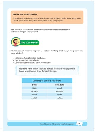 97Tema 1 Subtema 3: Bersyukur atas Keberagaman
Benda lain untuk dicoba:
Cobalah sepotong kayu, logam, atau kapas, dan letakkan pada posisi yang sama
seperti piring kaca dan gabus. Dengarkan bunyi yang terjadi!
Apa saja yang dapat kamu simpulkan tentang bunyi dari percobaan tadi?
Diskusikan dengan kelompokmu!
Ayo Ceritakan
Tulislah sebuah laporan kegiatan percobaan tentang sifat bunyi yang baru saja
kamu lakukan!
•	 Isi laporan harus lengkap dan benar.
•	 Tiga kesimpulan harus benar.
•	 Gunakan kosakata baku untuk menulisnya.
Kosakata baku adalah kosakata bahasa Indonesia yang ejaannya
benar sesuai Kamus Besar Bahasa Indonesia.
Beberapa contoh kosakata
Baku Tidak Baku
tidak nggak
saksama seksama
apotek apotik
praktik praktek
 