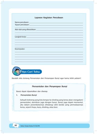 98 Buku Siswa Kelas IV SD/MI
Laporan Kegiatan Percobaan
Namapercobaan:______________________________________________________________
Tujuan percobaan: _____________________________________________________________
_____________________________________________________________________________
Alat-alat yang dibutuhkan: _____________________________________________________
_____________________________________________________________________________
______________________________________________________________________________
Langkahkerja:_________________________________________________________________
______________________________________________________________________________
_____________________________________________________________________________
______________________________________________________________________________
______________________________________________________________________________
Kesimpulan:
______________________________________________________________________________
______________________________________________________________________________
_____________________________________________________________________________
______________________________________________________________________________
______________________________________________________________________________
Ayo Cari Tahu
Bacalah teks tentang Pemantulan dan Penyerapan Bunyi agar kamu lebih paham!
Pemantulan dan Penyerapan Bunyi
Bunyi dapat dipantulkan dan diserap.
1.	 Pemantulan Bunyi
Sebuah kelereng yang kita lempar ke dinding yang keras akan mengalami
pemantulan, demikian juga dengan bunyi. Bunyi juga dapat memantul,
jika dalam perambatannya dihalangi oleh benda yang permukaannya
keras, seperti kayu, kaca, dinding, atau besi.
 