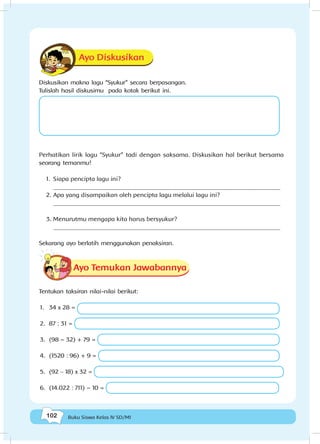 102 Buku Siswa Kelas IV SD/MI
Ayo Diskusikan
Diskusikan makna lagu “Syukur” secara berpasangan.
Tulislah hasil diskusimu pada kotak berikut ini.
Perhatikan lirik lagu “Syukur” tadi dengan saksama. Diskusikan hal berikut bersama
seorang temanmu!
1.	 Siapa pencipta lagu ini?
_________________________________________________________________________
2.	Apa yang disampaikan oleh pencipta lagu melalui lagu ini?
_________________________________________________________________________
3.	Menurutmu mengapa kita harus bersyukur?
_________________________________________________________________________
Sekarang ayo berlatih menggunakan penaksiran.
Ayo Temukan Jawabannya
Tentukan taksiran nilai-nilai berikut:
1.	 34 x 28 =
2.	 87 : 31 =
3.	 (98 – 32) + 79 =
4.	 (1520 : 96) + 9 =
5.	 (92 - 18) x 32 =
6.	 (14.022 : 711) – 10 =
 