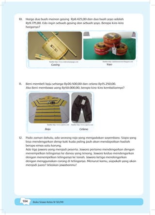 104 Buku Siswa Kelas IV SD/MI
10.	 Harga dua buah mainan gasing Rp8.425,00 dan dua buah yoyo adalah
Rp9.775,00. Edo ingin sebuah gasing dan sebuah yoyo. Berapa kira-kira
harganya?
Sumber:http://adelinesouvenir.blogspot.comSumber:http://www.cinderamatajogja.com
Gasing Yoyo
11.	 Beni membeli baju seharga Rp20.500,00 dan celana Rp15.250,00.
Jika Beni membawa uang Rp50.000,00, berapa kira-kira kembaliannya?
Baju Celana
Sumber:http://www.cipaira.comSumber:http://www.cipaira.com
12.	 Pada zaman dahulu, ada seorang raja yang mengadakan sayembara. Siapa yang
bisa mendengarkan derap kaki kuda paling jauh akan mendapatkan hadiah
berupa emas satu karung.
Ada tiga jawara yang menjadi peserta. Jawara pertama mendengarkan dengan
menempelkan telinganya ke danau yang tenang. Jawara kedua mendengarkan
dengan menempelkan telinganya ke tanah. Jawara ketiga mendengarkan
dengan menggunakan corong di telinganya. Menurut kamu, siapakah yang akan
menjadi juara? Jelaskan jawabanmu!
 