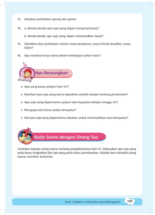 105Tema 1 Subtema 3: Bersyukur atas Keberagaman
13.	 Jelaskan perbedaan gaung dan gema!
14.	 a. Benda-benda apa saja yang dapat menyerap bunyi?
b. Benda-benda apa saja yang dapat memantulkan bunyi?
15.	 Sebutkan dua perbedaan antara masa praaksara, masa Hindu-Buddha, masa
Islam?
16.	 Apa manfaat kerja sama dalam kehidupan sehari-hari?
Ayo Renungkan
•	 	Apa yang kamu pelajari hari ini?
•	 	Manfaat apa saja yang kamu dapatkan setelah belajar tentang penaksiran?
•	 Apa saja yang dapat kamu syukuri dari kegiatan belajar minggu ini?
•	 Mengapa kita harus selalu bersyukur?
•	 Hal apa saja yang dapat kamu lakukan untuk menunjukkan rasa bersyukur?
Kerja Sama dengan Orang Tua
Ceritakan kepada orang tuamu tentang pengalamanmu hari ini. Diskusikan apa saja yang
perlu kamu tingkatkan dan apa yang perlu kamu pertahankan. Tulislah dan mintalah orang
tuamu memberi komentar.
 