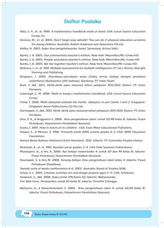 106 Buku Siswa Kelas IV SD/MI
Alley, S. P., et. al. 1999. A mathematics handbook math at hand. USA: Great Source Education
Group, Inc.
Antonio, M., et. al. 2004. Don’t forget your whistle! ‘You can do it’ physical education activities
for young children. Australia: Robert Anderson and Associates Pty Ltd.
Ardley, N. 2003. Buku ilmu pengetahuanku: bunyi. Semarang: Krisna Sakti.
Banks, J. A. 2005. Our communities teacher’s edition. New York: Macmillan/Mc-Graw-Hill.
Banks, J. A. 2005. People and places teacher’s edition. New York: Macmillan/Mc-Graw-Hill.
Banks, J. A. 2005. We live together teacher’s edition. New York: Macmillan/Mc-Graw-Hill.
Bellanca, J., et. al. 1997. Multiple assessments for multiple intelligences (3rd
ed.). Illinois: SkyLight
Training and Publishing.
Bingham, J. 2005. Percobaan-percobaan sains (fisika, kimia, biologi dengan peralatan
sederhana) (Rudiyanto) (alih bahasa). Bandung: PT. Intan Sejati.
Budi, Y. dkk. 2013. Detik-detik ujian nasional tahun pelajaran 2011/2012. Klaten: PT. Intan
Pariwara.
Cavanagh, C. M. 2000. Math to know a mathematics handbook. USA: Great Source Education
Group.
Chew, T. 2008. Math olympiad unleash the maths olympian in you! Junior 1 and 2. Singapore:
Singapore Asian Publications (S) Pte Ltd.
Darmawati, U. dkk. 2012. Detik-detik ujian nasional tahun pelajaran 2011/2012. Klaten: PT. Intan
Pariwara.
Devi, P. K., & Anggraeni S. 2008. Ilmu pengetahuan alam: untuk SD/MI kelas IV. Jakarta: Pusat
Perbukuan, Departemen Pendidikan Nasional.
Evans, J. 2001. How to teach art to children. USA: Evan-Moor Educational Publishers.
Hoover, E., & Mercier, S. 1996. Primarily earth AIMS activity grades K-3. USA: AIMS Education
Foundation.
Kamus Besar Bahasa Indonesia (Edisi Keempat). 2012. Jakarta: PT. Gramedia Pusaka Utama.
McIntosh, A., et. al. 1997. Number sense grades 3–4. USA: Dale Seymour Publications.
Mustaqiem, B., & Ary, A. 2008. Ayo belajar matematika 4: untuk SD dan MI kelas IV. Jakarta:
Pusat Perbukuan, Departemen Pendidikan Nasional.
Rosnawati, S. & Aris M. 2008. Senang belajar ilmu pengetahuan alam kelas 4. Jakarta: Pusat
Perbukuan Depdiknas.
Sample units of works mathematics K-6. 2003. Australia: Board of Studies NSW.
Schue, V. L. 2005. Creative activities art and design projects ages 5–11. USA: Scholastic.
Tarwasih, S., dkk. 2008. Buku pintar IPA/Sains SD. Jakarta: Wahyumedia.
Tim Abdi Guru. Penjasorkes untuk SD kelas IV. Jakarta: Penerbit Erlangga.
Wahyono, B., & Nurachmandani S. 2008. Ilmu pengetahuan alam 4: untuk SD/MI kelas IV.
Jakarta: Pusat Perbukuan, Departemen Pendidikan Nasional.
Daftar Pustaka
 