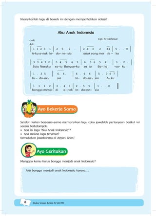 8 Buku Siswa Kelas IV SD/MI
Nyanyikanlah lagu di bawah ini dengan memperhatikan notasi!
| 1 jj1j 2 3 1 | 2 5 2 . | 2 /j4j j 3 2 j34 | 5 . . 0 |
A-ku a-nak In- do- ne- sia anak yang mer de – ka
| 3 j3j 4 3 2 | 5 j4jjj j 5 4 3 | 6 j5j 6 5 4 | 3 . 2 . |
Satu Nusaku sa-tu Bangsa-ku sa tu Ba- ha -sa- ku
| 1 . 3 5 | H6. 6. | 6 . 4 6 | 5 . 0 j6j 7 |
In – do-ne- sia In- do-ne- sia A- ku
| ! 1 1 2 | 3 . 4 3 | 2 . 5 5 | 1 . . 0 _
bangga menja- di a- nak In- do-ne– sia
Aku Anak Indonesia
Cipt. AT Mahmud
c=do
4/4
Ayo Bekerja Sama
Setelah kalian bersama-sama menyanyikan lagu coba jawablah pertanyaan berikut ini
secara berkelompok.
•	 Apa isi lagu “Aku Anak Indonesia”?
•	 Apa makna lagu tersebut?
Kemukakan jawabanmu di depan kelas!
Ayo Ceritakan
Mengapa kamu harus bangga menjadi anak Indonesia?
Aku bangga menjadi anak Indonesia karena….
 