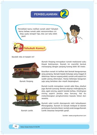 10 Buku Siswa Kelas IV SD/MI
Pernahkah kamu melihat rumah adat? Tahukah
kamu bahwa rumah adat mencerminkan ciri
khas suatu tempat? Ayo, kita cari tahu lebih
jauh!
Tahukah Kamu?
Bacalah teks di bawah ini!
Rumah Panjang merupakan rumah tradisional suku
Dayak Kalimantan. Rumah ini memiliki bentuk
memanjang dengan panjang kurang lebih 50 meter.
Keunikan rumah ini terlihat dari bentuk bangunannya
yang panjang. Banyak kepala keluarga yang tinggal di
dalamnya. Namun sayang sekali, rumah unik seperti ini
sudah jarang ditemukan. Hanya beberapa bangunan
saja yang bertahan dan masih berpenghuni.
Rumah Lontik merupakan rumah adat Riau, disebut
juga Rumah Lancang. Bentuk atapnya melengkung ke
atas, agak runcing, seperti tanduk kerbau. Dindingnya
miring seperti perahu atau lancang. Hal itu
melambangkan penghormatan kepada Tuhan dan
sesama.
Rumah adat Lontik dipengaruhi oleh kebudayaan
Minangkabau. Rumah ini banyak terdapat di daerah
perbatasan Sumatra Barat. Jumlah anak tangga Rumah
Lontik biasanya berjumlah ganjil.
Sumber: www.sungaikuantan.com
PEMBELAJARAN
Rumah Panjang
Rumah Lontik
 