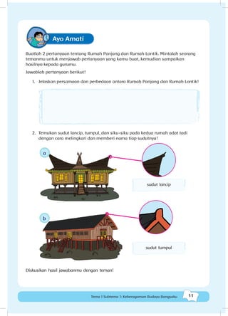 11Tema 1 Subtema 1: Keberagaman Budaya Bangsaku
Ayo Amati
Buatlah 2 pertanyaan tentang Rumah Panjang dan Rumah Lontik. Mintalah seorang
temanmu untuk menjawab pertanyaan yang kamu buat, kemudian sampaikan
hasilnya kepada gurumu.
Jawablah pertanyaan berikut!
1.	 Jelaskan persamaan dan perbedaan antara Rumah Panjang dan Rumah Lontik!
2.	 Temukan sudut lancip, tumpul, dan siku-siku pada kedua rumah adat tadi
dengan cara melingkari dan memberi nama tiap sudutnya!
bb
sudut lancip
aa
sudut tumpul
Diskusikan hasil jawabanmu dengan teman!
 