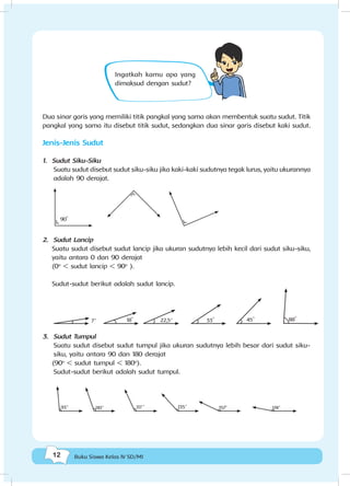 12 Buku Siswa Kelas IV SD/MI
Ingatkah kamu apa yang
dimaksud dengan sudut?
Dua sinar garis yang memiliki titik pangkal yang sama akan membentuk suatu sudut. Titik
pangkal yang sama itu disebut titik sudut, sedangkan dua sinar garis disebut kaki sudut.
Jenis-Jenis Sudut
1. Sudut Siku-Siku
Suatu sudut disebut sudut siku-siku jika kaki-kaki sudutnya tegak lurus, yaitu ukurannya
adalah 90 derajat.
90
o
2. Sudut Lancip
Suatu sudut disebut sudut lancip jika ukuran sudutnya lebih kecil dari sudut siku-siku,
yaitu antara 0 dan 90 derajat
(0o
< sudut lancip < 90o
).
Sudut-sudut berikut adalah sudut lancip.
18
o
45
o
33
o
88
o
22,5o
7o
3. Sudut Tumpul
Suatu sudut disebut sudut tumpul jika ukuran sudutnya lebih besar dari sudut siku-
siku, yaitu antara 90 dan 180 derajat
(90o
< sudut tumpul < 180o
).
Sudut-sudut berikut adalah sudut tumpul.
135
o
93
o
174
o
117
o
110
o
157
o
 