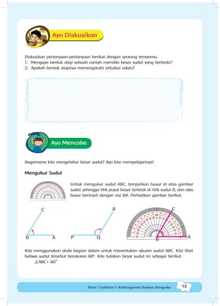 13Tema 1 Subtema 1: Keberagaman Budaya Bangsaku
Ayo Diskusikan
Diskusikan pertanyaan-pertanyaan berikut dengan seorang temanmu.
1.	 Mengapa bentuk atap sebuah rumah memiliki besar sudut yang berbeda?
2.	 Apakah bentuk atapnya memengaruhi sirkulasi udara?
Ayo Mencoba
Bagaimana kita mengetahui besar sudut? Ayo kita mempelajarinya!
Mengukur Sudut
Untuk mengukur sudut ABC, tempatkan busur di atas gambar
sudut sehingga titik pusat busur terletak di titik sudut B; dan alas
busur berimpit dengan sisi BA. Perhatikan gambar berikut.
B A
C R
QP B A
C
Kita menggunakan skala bagian dalam untuk menentukan ukuran sudut ABC. Kita lihat
bahwa sudut tersebut berukuran 60º. Kita tuliskan besar sudut ini sebagai berikut.
ABC= 60
o
 