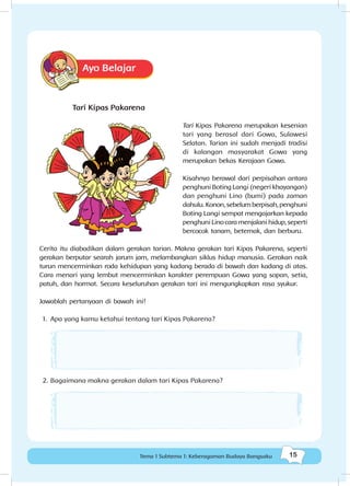 15Tema 1 Subtema 1: Keberagaman Budaya Bangsaku
Ayo Belajar
Tari Kipas Pakarena
Tari Kipas Pakarena merupakan kesenian
tari yang berasal dari Gowa, Sulawesi
Selatan. Tarian ini sudah menjadi tradisi
di kalangan masyarakat Gowa yang
merupakan bekas Kerajaan Gowa.
Kisahnya berawal dari perpisahan antara
penghuni Boting Langi (negeri khayangan)
dan penghuni Lino (bumi) pada zaman
dahulu. Konon, sebelum berpisah, penghuni
Boting Langi sempat mengajarkan kepada
penghuni Lino cara menjalani hidup, seperti
bercocok tanam, beternak, dan berburu.
Cerita itu diabadikan dalam gerakan tarian. Makna gerakan tari Kipas Pakarena, seperti
gerakan berputar searah jarum jam, melambangkan siklus hidup manusia. Gerakan naik
turun mencerminkan roda kehidupan yang kadang berada di bawah dan kadang di atas.
Cara menari yang lembut mencerminkan karakter perempuan Gowa yang sopan, setia,
patuh, dan hormat. Secara keseluruhan gerakan tari ini mengungkapkan rasa syukur.
Jawablah pertanyaan di bawah ini!
1.	 Apa yang kamu ketahui tentang tari Kipas Pakarena?
2.	Bagaimana makna gerakan dalam tari Kipas Pakarena?
 