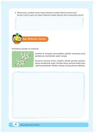 16 Buku Siswa Kelas IV SD/MI
3. Menurutmu, apakah tarian Kipas Pakarena sudah dikenal secara luas? 		
	 Berikan idemu agar tari Kipas Pakarena dapat dikenal oleh masyarakat dunia!
Ayo Bekerja Sama
Perhatikan gambar di samping!
Gambar di samping menunjukkan gambar seseorang yang
gerakannya membentuk sudut tumpul.
Bersama seorang teman, buatlah sebuah gambar gerakan
orang membentuk sudut. Gambar harus memuat ketiga jenis
sudut yang berbeda. Tuliskan masing-masing ukuran sudutnya.
 