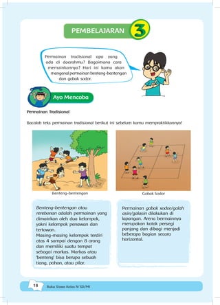 18 Buku Siswa Kelas IV SD/MI
Ayo Mencoba
Permainan Tradisional
Bacalah teks permainan tradisional berikut ini sebelum kamu mempraktikkannya!
Benteng-bentengan Gobak Sodor
Benteng-bentengan atau
rerebonan adalah permainan yang
dimainkan oleh dua kelompok,
yakni kelompok penawan dan
tertawan.
Masing-masing kelompok terdiri
atas 4 sampai dengan 8 orang
dan memiliki suatu tempat
sebagai markas. Markas atau
‘benteng’ bisa berupa sebuah
tiang, pohon, atau pilar.
Permainan gobak sodor/galah
asin/galasin dilakukan di
lapangan. Arena bermainnya
merupakan kotak persegi
panjang dan dibagi menjadi
beberapa bagian secara
horizontal.
PEMBELAJARAN
Permainan tradisional apa yang
ada di daerahmu? Bagaimana cara
memainkannya? Hari ini kamu akan
mengenal permainan benteng-bentengan
dan gobak sodor.
 