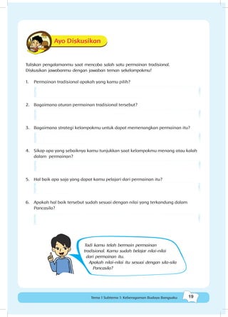 19Tema 1 Subtema 1: Keberagaman Budaya Bangsaku
Ayo Diskusikan
Tuliskan pengalamanmu saat mencoba salah satu permainan tradisional.
Diskusikan jawabanmu dengan jawaban teman sekelompokmu!
1.	 Permainan tradisional apakah yang kamu pilih?
2.	 Bagaimana aturan permainan tradisional tersebut?
3.	 Bagaimana strategi kelompokmu untuk dapat memenangkan permainan itu?
4.	 Sikap apa yang sebaiknya kamu tunjukkan saat kelompokmu menang atau kalah
dalam permainan?
5.	 Hal baik apa saja yang dapat kamu pelajari dari permainan itu?
6.	 Apakah hal baik tersebut sudah sesuai dengan nilai yang terkandung dalam
Pancasila?
Tadi kamu telah bermain permainan
tradisional. Kamu sudah belajar nilai-nilai
dari permainan itu.
Apakah nilai-nilai itu sesuai dengan sila-sila
Pancasila?
 