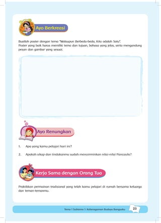 23Tema 1 Subtema 1: Keberagaman Budaya Bangsaku
Ayo Berkreasi
Buatlah poster dengan tema “Walaupun Berbeda-beda, Kita adalah Satu”.
Poster yang baik harus memiliki tema dan tujuan, bahasa yang jelas, serta mengandung
pesan dan gambar yang sesuai.
Ayo Renungkan
1.	 Apa yang kamu pelajari hari ini?
2.	 Apakah sikap dan tindakanmu sudah mencerminkan nilai-nilai Pancasila?
Kerja Sama dengan Orang Tua
Praktikkan permainan tradisional yang telah kamu pelajari di rumah bersama keluarga
dan teman-temanmu.
 