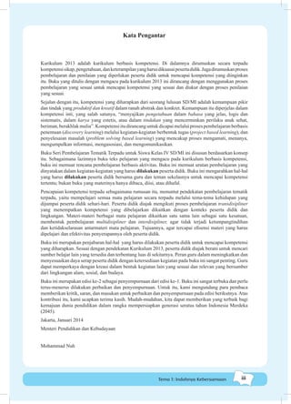 iiiTema 1: Indahnya Kebersamaan
Kata Pengantar
Kurikulum 2013 adalah kurikulum berbasis kompetensi. Di dalamnya dirumuskan secara terpadu
kompetensisikap,pengetahuan,danketerampilanyangharusdikuasaipesertadidik.Jugadirumuskanproses
pembelajaran dan penilaian yang diperlukan peserta didik untuk mencapai kompetensi yang diinginkan
itu. Buku yang ditulis dengan mengacu pada kurikulum 2013 ini dirancang dengan menggunakan proses
pembelajaran yang sesuai untuk mencapai kompetensi yang sesuai dan diukur dengan proses penilaian
yang sesuai.
Sejalan dengan itu, kompetensi yang diharapkan dari seorang lulusan SD/MI adalah kemampuan pikir
dan tindak yang produktif dan kreatif dalam ranah abstrak dan konkret. Kemampuan itu diperjelas dalam
kompetensi inti, yang salah satunya, “menyajikan pengetahuan dalam bahasa yang jelas, logis dan
sistematis, dalam karya yang estetis, atau dalam tindakan yang mencerminkan perilaku anak sehat,
beriman,berakhlakmulia”.Kompetensiitudirancanguntukdicapaimelaluiprosespembelajaranberbasis
penemuan (discovery learning) melalui kegiatan-kegiatan berbentuk tugas (project based learning), dan
penyelesaian masalah (problem solving based learning) yang mencakup proses mengamati, menanya,
mengumpulkan informasi, mengasosiasi, dan mengomunikasikan.
Buku Seri Pembelajaran Tematik Terpadu untuk Siswa Kelas IV SD/MI ini disusun berdasarkan konsep
itu. Sebagaimana lazimnya buku teks pelajaran yang mengacu pada kurikulum berbasis kompetensi,
buku ini memuat rencana pembelajaran berbasis aktivitas. Buku ini memuat urutan pembelajaran yang
dinyatakan dalam kegiatan-kegiatan yang harus dilakukan peserta didik. Buku ini mengarahkan hal-hal
yang harus dilakukan peserta didik bersama guru dan teman sekelasnya untuk mencapai kompetensi
tertentu; bukan buku yang materinya hanya dibaca, diisi, atau dihafal.
Pencapaian kompetensi terpadu sebagaimana rumusan itu, menuntut pendekatan pembelajaran tematik
terpadu, yaitu mempelajari semua mata pelajaran secara terpadu melalui tema-tema kehidupan yang
dijumpai peserta didik sehari-hari. Peserta didik diajak mengikuti proses pembelajaran transdisipliner
yang menempatkan kompetensi yang dibelajarkan dikaitkan dengan konteks peserta didik dan
lingkungan. Materi-materi berbagai mata pelajaran dikaitkan satu sama lain sebagai satu kesatuan,
membentuk pembelajaran multidisipliner dan interdisipliner, agar tidak terjadi ketumpangtindihan
dan ketidakselarasan antarmateri mata pelajaran. Tujuannya, agar tercapai efisensi materi yang harus
dipelajari dan efektivitas penyerapannya oleh peserta didik.
Buku ini merupakan penjabaran hal-hal yang harus dilakukan peserta didik untuk mencapai kompetensi
yang diharapkan. Sesuai dengan pendekatan Kurikulum 2013, peserta didik diajak berani untuk mencari
sumber belajar lain yang tersedia dan terbentang luas di sekitarnya. Peran guru dalam meningkatkan dan
menyesuaikan daya serap peserta didik dengan ketersediaan kegiatan pada buku ini sangat penting. Guru
dapat memperkaya dengan kreasi dalam bentuk kegiatan lain yang sesuai dan relevan yang bersumber
dari lingkungan alam, sosial, dan budaya.
Buku ini merupakan edisi ke-2 sebagai penyempurnaan dari edisi ke-1. Buku ini sangat terbuka dan perlu
terus-menerus dilakukan perbaikan dan penyempurnaan. Untuk itu, kami mengundang para pembaca
memberikan kritik, saran, dan masukan untuk perbaikan dan penyempurnaan pada edisi berikutnya.Atas
kontribusi itu, kami ucapkan terima kasih. Mudah-mudahan, kita dapat memberikan yang terbaik bagi
kemajuan dunia pendidikan dalam rangka mempersiapkan generasi seratus tahun Indonesia Merdeka
(2045).
Jakarta, Januari 2014
Menteri Pendidikan dan Kebudayaan
Mohammad Nuh
 