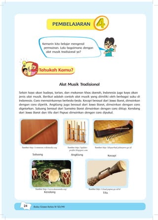24 Buku Siswa Kelas IV SD/MI
Kemarin kita belajar mengenal
permainan. Lalu bagaimana dengan
alat musik tradisional ya?
Tahukah Kamu?
Alat Musik Tradisional
Selain kaya akan budaya, tarian, dan makanan khas daerah, Indonesia juga kaya akan
jenis alat musik. Berikut adalah contoh alat musik yang dimiliki oleh berbagai suku di
Indonesia. Cara memainkannya berbeda-beda. Kecapi berasal dari Jawa Barat, dimainkan
dengan cara dipetik. Angklung juga berasal dari Jawa Barat, dimainkan dengan cara
digetarkan. Saluang berasal dari Sumatra Barat dimainkan dengan cara ditiup. Kendang
dari Jawa Barat dan tifa dari Papua dimainkan dengan cara dipukul.
KecapiAngklungSaluang
Kendang Tifa
Sumber:http://commons.wikimedia.org Sumber:http://update-
profile.blogspot.com
Sumber:http://disparbud.jabarprov.go.id
Sumber:http://cloud.papua.go.id/idSumber:http://www.datasunda.org/
PEMBELAJARAN
 