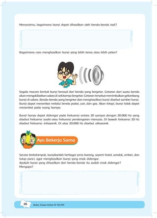 26 Buku Siswa Kelas IV SD/MI
Menurutmu, bagaimana bunyi dapat dihasilkan oleh benda-benda tadi?
Bagaimana cara menghasilkan bunyi yang lebih keras atau lebih pelan?
Segala macam bentuk bunyi berasal dari benda yang bergetar. Getaran dari suatu benda
akan mengakibatkan udara di sekitarnya bergetar. Getaran tersebut menimbulkan gelombang
bunyi di udara. Benda-benda yang bergetar dan menghasilkan bunyi disebut sumber bunyi.
Bunyi dapat merambat melalui benda padat, cair, dan gas. Akan tetapi, bunyi tidak dapat
merambat pada ruang hampa.
Bunyi hanya dapat didengar pada frekuensi antara 20 sampai dengan 20.000 Hz yang
disebut frekuensi audio atau frekuensi pendengaran manusia. Di bawah frekuensi 20 Hz
disebut frekuensi infrasonik. Di atas 20.000 Hz disebut ultrasonik.
Ayo Bekerja Sama
Secara berkelompok, bunyikanlah berbagai jenis barang, seperti botol, sendok, ember, dan
tutup panci, agar menghasilkan bunyi yang enak didengar.
Apakah bunyi yang dihasilkan dari benda-benda itu sudah enak didengar?
Mengapa?
 