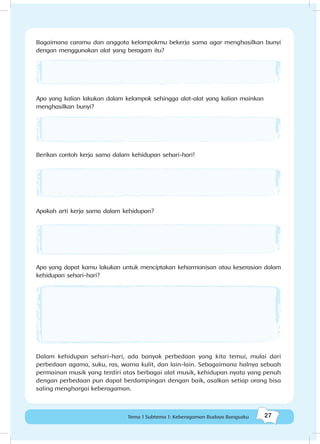 27Tema 1 Subtema 1: Keberagaman Budaya Bangsaku
Bagaimana caramu dan anggota kelompokmu bekerja sama agar menghasilkan bunyi
dengan menggunakan alat yang beragam itu?
Apa yang kalian lakukan dalam kelompok sehingga alat-alat yang kalian mainkan
menghasilkan bunyi?
Berikan contoh kerja sama dalam kehidupan sehari-hari!
Apakah arti kerja sama dalam kehidupan?
Apa yang dapat kamu lakukan untuk menciptakan keharmonisan atau keserasian dalam
kehidupan sehari-hari?
Dalam kehidupan sehari-hari, ada banyak perbedaan yang kita temui, mulai dari
perbedaan agama, suku, ras, warna kulit, dan lain-lain. Sebagaimana halnya sebuah
permainan musik yang terdiri atas berbagai alat musik, kehidupan nyata yang penuh
dengan perbedaan pun dapat berdampingan dengan baik, asalkan setiap orang bisa
saling menghargai keberagaman.
 
