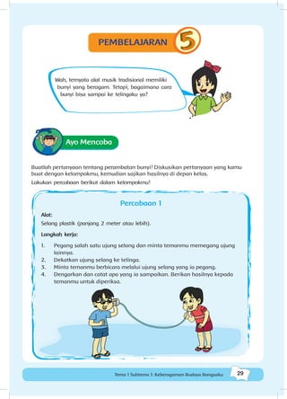 29Tema 1 Subtema 1: Keberagaman Budaya Bangsaku
Wah, ternyata alat musik tradisional memiliki
bunyi yang beragam. Tetapi, bagaimana cara
bunyi bisa sampai ke telingaku ya?
Ayo Mencoba
Buatlah pertanyaan tentang perambatan bunyi! Diskusikan pertanyaan yang kamu
buat dengan kelompokmu, kemudian sajikan hasilnya di depan kelas.
Lakukan percobaan berikut dalam kelompokmu!
Percobaan 1
Alat:
Selang plastik (panjang 2 meter atau lebih).
Langkah kerja:
1.	 Pegang salah satu ujung selang dan minta temanmu memegang ujung
lainnya.
2.	 Dekatkan ujung selang ke telinga.
3.	 Minta temanmu berbicara melalui ujung selang yang ia pegang.
4.	 Dengarkan dan catat apa yang ia sampaikan. Berikan hasilnya kepada
temanmu untuk diperiksa.
PEMBELAJARAN
 