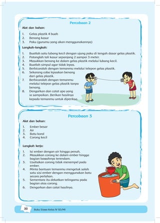 30 Buku Siswa Kelas IV SD/MI
Percobaan 2
Alat dan bahan:
1.	 Gelas plastik 4 buah
2.	 Benang kasur
3.	 Paku (gurumu yang akan menggunakannya)
Langkah-langkah:
1.	 Buatlah satu lubang kecil dengan ujung paku di tengah dasar gelas plastik.
2.	 Potonglah tali kasur sepanjang 2 sampai 3 meter.
3.	 Masukkan benang ke dalam gelas plastik melalui lubang kecil.
4.	 Buatlah simpul agar tidak lepas.
5.	 Berbicaralah dengan temanmu melalui telepon gelas plastik.
6.	 Sekarang coba lepaskan benang
dari gelas plastik.
7.	 Berbicaralah dengan temanmu
melalui telepon gelas plastik tanpa
benang.
8.	 Dengarkan dan catat apa yang
ia sampaikan. Berikan hasilnya
kepada temanmu untuk diperiksa.
Percobaan 3
Alat dan bahan:
1.	 Ember besar
2.	 Air
3.	 Batu koral
4.	 Corong kecil
Langkah kerja:
1.	 Isi ember dengan air hingga penuh.
2.	 Masukkan corong ke dalam ember hingga
bagian bawahnya terendam.
3.	 Usahakan corong tidak menempel pada
ember.
4.	 Minta bantuan temanmu mengetuk salah
satu sisi ember dengan menggunakan batu
secara perlahan.
5.	 Sementara itu dekatkan telingamu pada
bagian atas corong.
6.	 Dengarkan dan catat hasilnya.
 