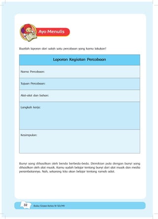 32 Buku Siswa Kelas IV SD/MI
Ayo Menulis
Buatlah laporan dari salah satu percobaan yang kamu lakukan!
Laporan Kegiatan Percobaan
Nama Percobaan:
Tujuan Percobaan:
Alat-alat dan bahan:
Langkah kerja:
Kesimpulan:
Bunyi yang dihasilkan oleh benda berbeda-beda. Demikian pula dengan bunyi yang
dihasilkan oleh alat musik. Kamu sudah belajar tentang bunyi dari alat musik dan media
perambatannya. Nah, sekarang kita akan belajar tentang rumah adat.
 