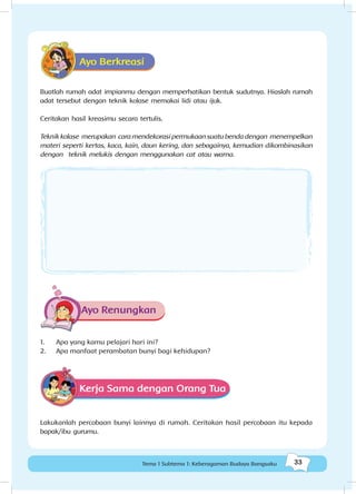 33Tema 1 Subtema 1: Keberagaman Budaya Bangsaku
Ayo Berkreasi
Buatlah rumah adat impianmu dengan memperhatikan bentuk sudutnya. Hiaslah rumah
adat tersebut dengan teknik kolase memakai lidi atau ijuk.
Ceritakan hasil kreasimu secara tertulis.
Teknik kolase merupakan cara mendekorasi permukaan suatu benda dengan menempelkan
materi seperti kertas, kaca, kain, daun kering, dan sebagainya, kemudian dikombinasikan
dengan teknik melukis dengan menggunakan cat atau warna.
Ayo Renungkan
1.	 Apa yang kamu pelajari hari ini?
2.	 Apa manfaat perambatan bunyi bagi kehidupan?
Kerja Sama dengan Orang Tua
Lakukanlah percobaan bunyi lainnya di rumah. Ceritakan hasil percobaan itu kepada
bapak/ibu gurumu.
 