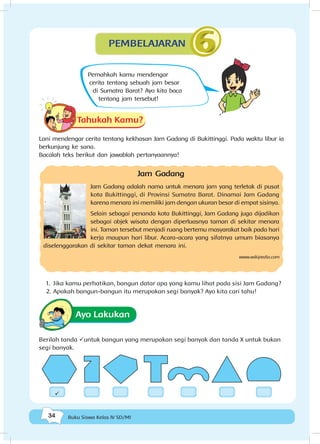 34 Buku Siswa Kelas IV SD/MI
Tahukah Kamu?
Lani mendengar cerita tentang kekhasan Jam Gadang di Bukittinggi. Pada waktu libur ia
berkunjung ke sana.
Bacalah teks berikut dan jawablah pertanyaannya!
Jam Gadang
Jam Gadang adalah nama untuk menara jam yang terletak di pusat
kota Bukittinggi, di Provinsi Sumatra Barat. Dinamai Jam Gadang
karena menara ini memiliki jam dengan ukuran besar di empat sisinya.
Selain sebagai penanda kota Bukittinggi, Jam Gadang juga dijadikan
sebagai objek wisata dengan diperluasnya taman di sekitar menara
ini. Taman tersebut menjadi ruang bertemu masyarakat baik pada hari
kerja maupun hari libur. Acara-acara yang sifatnya umum biasanya
diselenggarakan di sekitar taman dekat menara ini.
www.wikipedia.com
1.	 Jika kamu perhatikan, bangun datar apa yang kamu lihat pada sisi Jam Gadang?
2.	Apakah bangun-bangun itu merupakan segi banyak? Ayo kita cari tahu!
Ayo Lakukan
Berilah tanda üuntuk bangun yang merupakan segi banyak dan tanda X untuk bukan
segi banyak.
PEMBELAJARAN
ü
Pernahkah kamu mendengar
cerita tentang sebuah jam besar
di Sumatra Barat? Ayo kita baca
tentang jam tersebut!
 