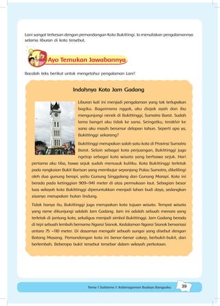 39Tema 1 Subtema 1: Keberagaman Budaya Bangsaku
Lani sangat terkesan dengan pemandangan Kota Bukittingi. Ia menuliskan pengalamannya
selama liburan di kota tersebut.
Ayo Temukan Jawabannya
Bacalah teks berikut untuk mengetahui pengalaman Lani!
Indahnya Kota Jam Gadang
Liburan kali ini menjadi pengalaman yang tak terlupakan
bagiku. Bagaimana nggak, aku diajak ayah dan ibu
mengunjungi nenek di Bukittinggi, Sumatra Barat. Sudah
lama banget aku tidak ke sana. Seingatku, terakhir ke
sana aku masih berumur delapan tahun. Seperti apa ya,
Bukittinggi sekarang?
Bukittinggi merupakan salah satu kota di Provinsi Sumatra
Barat. Selain sebagai kota perjuangan, Bukittinggi juga
ngetop sebagai kota wisata yang berhawa sejuk. Hari
pertama aku tiba, hawa sejuk sudah menusuk kulitku. Kota Bukittinggi terletak
pada rangkaian Bukit Barisan yang membujur sepanjang Pulau Sumatra, dikelilingi
oleh dua gunung berapi, yaitu Gunung Singgalang dan Gunung Marapi. Kota ini
berada pada ketinggian 909–941 meter di atas permukaan laut. Sebagian besar
luas wilayah kota Bukittinggi diperuntukkan menjadi lahan budi daya, sedangkan
sisanya merupakan hutan lindung.
Tidak hanya itu, Bukittinggi juga merupakan kota tujuan wisata. Tempat wisata
yang rame dikunjungi adalah Jam Gadang. Jam ini adalah sebuah menara yang
terletak di jantung kota, sekaligus menjadi simbol Bukittinggi. Jam Gadang berada
di tepi sebuah lembah bernama Ngarai Sianok. Kedalaman Ngarai Sianok bervariasi
antara 75 –110 meter. Di dasarnya mengalir sebuah sungai yang disebut dengan
Batang Masang. Pemandangan kota ini benar-benar cakep, berbukit-bukit, dan
berlembah. Beberapa bukit tersebut tersebar dalam wilayah perkotaan.
 