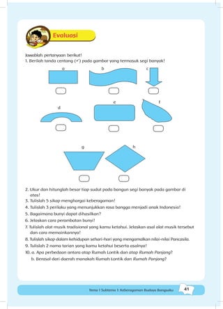 41Tema 1 Subtema 1: Keberagaman Budaya Bangsaku
Evaluasi
Jawablah pertanyaan berikut!
1. Berilah tanda centang (ü) pada gambar yang termasuk segi banyak!
2. Ukur dan hitunglah besar tiap sudut pada bangun segi banyak pada gambar di
atas!
3.	Tulislah 5 sikap menghargai keberagaman!
4.	Tulislah 3 perilaku yang menunjukkan rasa bangga menjadi anak Indonesia!
5.	Bagaimana bunyi dapat dihasilkan?
6.	Jelaskan cara perambatan bunyi!
7. Tulislah alat musik tradisional yang kamu ketahui. Jelaskan asal alat musik tersebut
dan cara memainkannya!
8. Tulislah sikap dalam kehidupan sehari-hari yang mengamalkan nilai-nilai Pancasila.
9. Tulislah 2 nama tarian yang kamu ketahui beserta asalnya!
10. a. Apa perbedaan antara atap Rumah Lontik dan atap Rumah Panjang?
	 b. Berasal dari daerah manakah Rumah Lontik dan Rumah Panjang?
a
d
g h
e f
b c
 