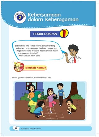 42 Buku Siswa Kelas IV SD/MI
Sebelumnya kita sudah banyak belajar tentang
indahnya keberagaman budaya Indonesia.
Bagaimana cara menjalin kebersamaan dalam
keberagaman tersebut?
Mari kita gali lebih jauh!
Tahukah Kamu?
Amati gambar di bawah ini dan bacalah teks.
subtem
a
2
Kebersamaan
dalam Keberagaman
PEMBELAJARAN
 