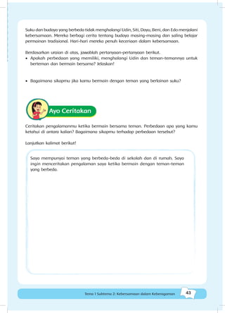 43Kebersamaan dalam keberagaman
43Tema 1 Subtema 2: Kebersamaan dalam Keberagaman
Suku dan budaya yang berbeda tidak menghalangi Udin, Siti, Dayu, Beni, dan Edo menjalani
kebersamaan. Mereka berbagi cerita tentang budaya masing-masing dan saling belajar
permainan tradisional. Hari-hari mereka penuh keceriaan dalam kebersamaan.
Berdasarkan uraian di atas, jawablah pertanyaan-pertanyaan berikut.
•	 Apakah perbedaan yang memiliki, menghalangi Udin dan teman-temannya untuk
berteman dan bermain bersama? Jelaskan!
•	 Bagaimana sikapmu jika kamu bermain dengan teman yang berlainan suku?
Ayo Ceritakan
Ceritakan pengalamanmu ketika bermain bersama teman. Perbedaan apa yang kamu
ketahui di antara kalian? Bagaimana sikapmu terhadap perbedaan tersebut?
Saya mempunyai teman yang berbeda-beda di sekolah dan di rumah. Saya
ingin menceritakan pengalaman saya ketika bermain dengan teman-teman
yang berbeda.
Lanjutkan kalimat berikut!
 