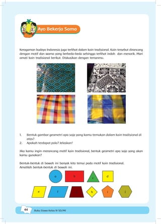 44 Buku Siswa Kelas IV SD/MI
Ayo Bekerja Sama
Keragaman budaya Indonesia juga terlihat dalam kain tradisional. Kain tersebut dirancang
dengan motif dan warna yang berbeda-beda sehingga terlihat indah dan menarik. Mari
amati kain tradisional berikut. Diskusikan dengan temanmu.
1.	 Bentuk gambar geometri apa saja yang kamu temukan dalam kain tradisional di
atas?
2.	 Apakah terdapat pola? Jelaskan!
Jika kamu ingin merancang motif kain tradisional, bentuk geometri apa saja yang akan
kamu gunakan?
Bentuk-bentuk di bawah ini banyak kita temui pada motif kain tradisional.
Amatilah bentuk-bentuk di bawah ini.
a b
c
d
e f g h i j
 
