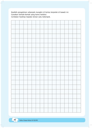 46 Buku Siswa Kelas IV SD/MI
Buatlah pengubinan sebanyak mungkin di kertas berpetak di bawah ini.
Gunakan bentuk-bentuk yang kamu ketahui.
Ceritakan hasilnya kepada teman satu kelompok.
 