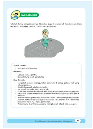 47Kebersamaan dalam keberagaman
47Tema 1 Subtema 2: Kebersamaan dalam Keberagaman
Ayo Lakukan
Tahukah kamu, pengubinan bisa ditemukan juga di sekitarmu? Contohnya di dalam
permainan tradisional engklek. Cermati cara bermainnya.
Jumlah Pemain:
•	 Dua sampai lima orang.
Peralatan:
•	 Gacuk/pecahan genting
•	 Kapur/tepung untuk garis batas
Cara Bermain:
•	 Lompatlah dengan menggunakan satu kaki di setiap petak-petak yang
telah digambar.
•	 Siapkanlah gacuk sebelum bermain.
•	 Lemparlah gacuk ke salah satu petak.
•	 Petak yang ada gacuk-nya tidak boleh diinjak/ditempati oleh setiap pemain.
•	 Lompatlah ke petak berikutnya dengan satu kaki mengelilingi petak-petak
yang ada.
•	 Pilihlah sebuah petak yang dijadikan sawah setelah menyelesaikan satu
putaran. Petak itu boleh diinjak dengan dua kaki. Pemain lain tidak boleh
menginjak petak itu selama permainan.
•	 Pemain yang memiliki sawah yang paling banyak adalah pemenangnya.
 