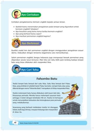 48 Buku Siswa Kelas IV SD/MI
Ayo Ceritakan
Ceritakan pengalamanmu bermain engklek kepada semua teman.
•	 Apakah kamu menemukan pengubinan pada tempat yang digunakan untuk
bermain engklek? Jelaskan!
•	 Apa kesulitan yang kamu temui ketika bermain engklek?
•	 Apa yang berhasil kamu capai?
•	 Apa manfaat permainan engklek bagimu?
Ayo Berkreasi
Buatlah model lain dari permainan engklek dengan menggunakan pengubinan sesuai
idemu. Diskusikan dengan temanmu bagaimana cara memainkannya.
Selain permainan engklek, bangsa Indonesia juga mempunyai banyak permainan yang
diwariskan secara turun-temurun. Mari kita cari tahu lebih jauh tentang budaya lompat
batu yang biasa dilakukan oleh masyarakat Nias.
Fahombo Batu
Tradisi lompat batu berasal dari suku Nias. Suku Nias berasal dari Pulau
Nias, yang terletak di sebelah barat Pulau Sumatra. Lompat batu atau yang
dikenaldengannama“FahomboBatu”merupakancirikhasmasyarakatNias.
Tradisi melompati batu hanya dilakukan oleh kaum laki-laki,
khususnya pemuda. Mereka harus melompati susunan batu
setinggi 2 meter dengan ketebalan 40 cm. Tradisi ini bertujuan
untuk menunjukkan kekuatan dan ketangkasan para pemuda
yang melakukannya.
Seseorang yang berhasil melakukan tradisi ini dianggap
hebat, baik bagi dirinya, maupun keluarga dan masyarakat
di desa itu.
Ayo Cari Tahu
 