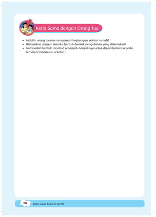 50 Buku Siswa Kelas IV SD/MI
Kerja Sama dengan Orang Tua
•	 Ajaklah orang tuamu mengamati lingkungan sekitar rumah!
•	 Diskusikan dengan mereka bentuk-bentuk pengubinan yang ditemukan!
•	 Gambarlah bentuk tersebut sebanyak-banyaknya untuk diperlihatkan kepada
teman-temanmu di sekolah!
 