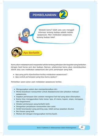 51Kebersamaan dalam keberagaman
51Tema 1 Subtema 2: Kebersamaan dalam Keberagaman
Tahukah kamu? Salah satu cara menggali
informasi tentang budaya adalah melalui
wawancara. Mari melakukan wawancara
tentang budaya lokal!
Ayo Berlatih
Kamuakanmewawancaraimasyarakatsekitartentangpekerjaandankegiatanyangberkaitan
dengan hasil karya seni dan budaya. Namun, sebelumnya kamu akan mendiskusikan
teknik atau cara melakukan wawancara dan jenis pertanyaan yang baik.
•	 Apa yang perlu diperhatikan ketika melakukan wawancara?
•	 Apa contoh pertanyaan yang bisa kamu ajukan?
Perhatikan saran-saran saat melakukan wawancara berikut.
•	 Mengucapkan salam dan memperkenalkan diri.
•	 Minta kesediaan narasumber untuk diwawancarai dan jelaskan maksud
wawancara.
•	 Siapkan pertanyaan dan catatan mengenai hal-hal yang akan ditanyakan.
•	 Kamu bisa menggunakan kata tanya ‘apa, di mana, kapan, siapa, mengapa,
dan bagaimana’.
•	 Hindari pertanyaan yang berbelit-belit.
•	 Dengarkan penjelasan narasumber dan catat.
•	 Ambil kesimpulan yang penting saja, tidak semua jawaban dicatat.
•	 Beri kesan yang baik.
•	 Mohon diri dengan mengucapkan terima kasih.
PEMBELAJARAN
 