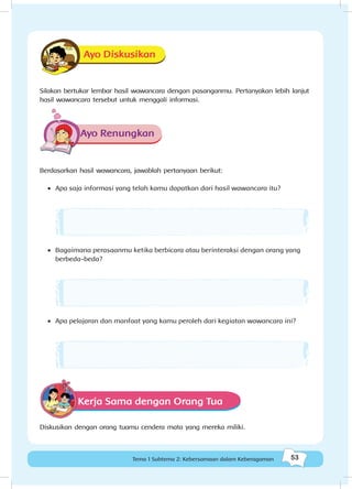 53Kebersamaan dalam keberagaman
53Tema 1 Subtema 2: Kebersamaan dalam Keberagaman
Ayo Diskusikan
Silakan bertukar lembar hasil wawancara dengan pasanganmu. Pertanyakan lebih lanjut
hasil wawancara tersebut untuk menggali informasi.
Ayo Renungkan
Berdasarkan hasil wawancara, jawablah pertanyaan berikut:
•	 Apa saja informasi yang telah kamu dapatkan dari hasil wawancara itu?
•	 Bagaimana perasaanmu ketika berbicara atau berinteraksi dengan orang yang
berbeda-beda?
•	 Apa pelajaran dan manfaat yang kamu peroleh dari kegiatan wawancara ini?
Kerja Sama dengan Orang Tua
Diskusikan dengan orang tuamu cendera mata yang mereka miliki.
 