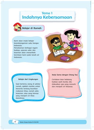 vi Buku Siswa Kelas IV SD/MI
Tema 1
Indahnya Kebersamaan
Belajar dari Lingkungan
Saat bertemu orang di sekitar
rumah, ajaklah mereka untuk
bercerita tentang keunikan
makanan khas, rumah adat,
kesenian, atau yang lainnya
yang menjadi ciri khas
daerahnya.
Belajar di Rumah
Kerja Sama dengan Orang Tua
Ceritakan latar belakang
budaya ayah bunda, lalu
diskusikan apa yang menarik
dan menjadi ciri khasnya.
Kami akan mulai belajar
keanekaragaman suku bangsa
Indonesia.
Pemahaman berbagai ragam
budaya, upacara adat, dan
kesenian akan menambah
kecintaan kami pada tanah air
Indonesia.
 