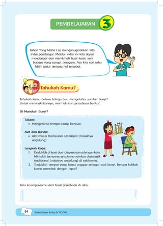 54 Buku Siswa Kelas IV SD/MI
Tuhan Yang Maha Esa menganugerahkan kita
indra pendengar. Melalui indra ini kita dapat
mendengar dan menikmati hasil karya seni
budaya yang sangat beragam. Ayo kita cari tahu
lebih lanjut tentang hal tersebut.
Tahukah Kamu?
Tahukah kamu bahwa telinga bisa mengetahui sumber bunyi?
Untuk membuktikannya, mari lakukan percobaan berikut.
Di Manakah Bunyi?
Tujuan:
•	 Mengetahui tempat bunyi berasal.
Alat dan Bahan:
•	 Alat musik tradisional setempat (misalnya
angklung)
Langkah Kerja:
1.	 Duduklah di kursi dan tutup matamu dengan kain.
Mintalah temanmu untuk memainkan alat musik
tradisional (misalnya angklung) di sekitarmu.
2.	 Tunjuklah tempat yang kamu anggap sebagai asal bunyi. Berapa kalikah
kamu menebak dengan tepat?
Tulis kesimpulanmu dari hasil percobaan di atas.
PEMBELAJARAN
 
