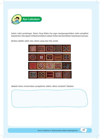 57Kebersamaan dalam keberagaman
57Tema 1 Subtema 2: Kebersamaan dalam Keberagaman
Ayo Lakukan
Selain indra pendengar, Tuhan Yang Maha Esa juga menganugerahkan indra penglihat
kepada kita. Kita dapat melihat keindahan ciptaan Tuhan dan keindahan hasil karya manusia.
Berikut adalah salah satu ukiran yang bisa kita amati.
Apakah kamu menemukan pengubinan dalam ukiran tersebut? Jelaskan.
 