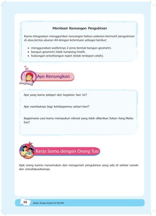 58 Buku Siswa Kelas IV SD/MI
Membuat Rancangan Pengubinan
Kamu ditugaskan menggambar rancangan bahan pakaian bermotif pengubinan
di atas kertas ukuran A4 dengan ketentuan sebagai berikut:
•	 menggunakan sedikitnya 2 jenis bentuk bangun geometri.
•	 bangun geometri tidak tumpang tindih.
•	 hubungan antarbangun rapat (tidak terdapat celah).
Ayo Renungkan
Apa yang kamu pelajari dari kegiatan hari ini?
Apa manfaatnya bagi kehidupanmu sehari-hari?
Bagaimana cara kamu mensyukuri nikmat yang telah diberikan Tuhan Yang Maha
Esa?
Kerja Sama dengan Orang Tua
Ajak orang tuamu menemukan dan mengamati pengubinan yang ada di sekitar rumah
dan mendiskusikannya.
 