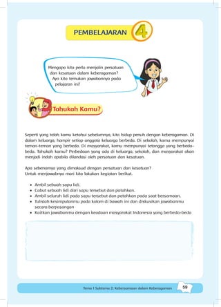 59Kebersamaan dalam keberagaman
59Tema 1 Subtema 2: Kebersamaan dalam Keberagaman
Mengapa kita perlu menjalin persatuan
dan kesatuan dalam keberagaman?
Ayo kita temukan jawabannya pada
pelajaran ini!
Tahukah Kamu?
Seperti yang telah kamu ketahui sebelumnya, kita hidup penuh dengan keberagaman. Di
dalam keluarga, hampir setiap anggota keluarga berbeda. Di sekolah, kamu mempunyai
teman-teman yang berbeda. Di masyarakat, kamu mempunyai tetangga yang berbeda-
beda. Tahukah kamu? Perbedaan yang ada di keluarga, sekolah, dan masyarakat akan
menjadi indah apabila dilandasi oleh persatuan dan kesatuan.
Apa sebenarnya yang dimaksud dengan persatuan dan kesatuan?
Untuk menjawabnya mari kita lakukan kegiatan berikut.
•	 Ambil sebuah sapu lidi.
•	 Cabut sebuah lidi dari sapu tersebut dan patahkan.
•	 	Ambil seluruh lidi pada sapu tersebut dan patahkan pada saat bersamaan.
•	 Tulislah kesimpulanmu pada kolom di bawah ini dan diskusikan jawabanmu
secara berpasangan
•	 Kaitkan jawabanmu dengan keadaan masyarakat Indonesia yang berbeda-beda
PEMBELAJARAN
 