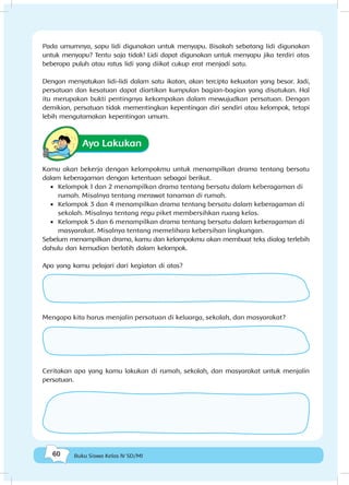 60 Buku Siswa Kelas IV SD/MI
Pada umumnya, sapu lidi digunakan untuk menyapu. Bisakah sebatang lidi digunakan
untuk menyapu? Tentu saja tidak! Lidi dapat digunakan untuk menyapu jika terdiri atas
beberapa puluh atau ratus lidi yang diikat cukup erat menjadi satu.
Dengan menyatukan lidi-lidi dalam satu ikatan, akan tercipta kekuatan yang besar. Jadi,
persatuan dan kesatuan dapat diartikan kumpulan bagian-bagian yang disatukan. Hal
itu merupakan bukti pentingnya kekompakan dalam mewujudkan persatuan. Dengan
demikian, persatuan tidak mementingkan kepentingan diri sendiri atau kelompok, tetapi
lebih mengutamakan kepentingan umum.
Ayo Lakukan
Kamu akan bekerja dengan kelompokmu untuk menampilkan drama tentang bersatu
dalam keberagaman dengan ketentuan sebagai berikut.
•	 Kelompok 1 dan 2 menampilkan drama tentang bersatu dalam keberagaman di
rumah. Misalnya tentang merawat tanaman di rumah.
•	 Kelompok 3 dan 4 menampilkan drama tentang bersatu dalam keberagaman di
sekolah. Misalnya tentang regu piket membersihkan ruang kelas.
•	 Kelompok 5 dan 6 menampilkan drama tentang bersatu dalam keberagaman di
masyarakat. Misalnya tentang memelihara kebersihan lingkungan.
Sebelum menampilkan drama, kamu dan kelompokmu akan membuat teks dialog terlebih
dahulu dan kemudian berlatih dalam kelompok.
Apa yang kamu pelajari dari kegiatan di atas?
Mengapa kita harus menjalin persatuan di keluarga, sekolah, dan masyarakat?
Ceritakan apa yang kamu lakukan di rumah, sekolah, dan masyarakat untuk menjalin
persatuan.
 