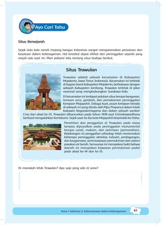 61Kebersamaan dalam keberagaman
61Tema 1 Subtema 2: Kebersamaan dalam Keberagaman
Ayo Cari Tahu
Situs Bersejarah
Sejak dulu kala nenek moyang bangsa Indonesia sangat mengutamakan persatuan dan
kesatuan dalam keberagaman. Hal tersebut dapat dilihat dari peninggalan sejarah yang
masih ada saat ini. Mari pahami teks tentang situs budaya berikut.
Situs Trowulan
Trowulan adalah sebuah kecamatan di Kabupaten
Mojokerto, Jawa Timur, Indonesia. Kecamatan ini terletak
di bagian barat Kabupaten Mojokerto, berbatasan dengan
wilayah Kabupaten Jombang. Trowulan terletak di jalan
nasional yang menghubungkan Surabaya-Solo.
Dikecamataniniterdapatpuluhansitusberupabangunan,
temuan arca, gerabah, dan pemakaman peninggalan
Kerajaan Majapahit. Diduga kuat, pusat kerajaan berada
di wilayah ini yang ditulis oleh Mpu Prapanca dalam kitab
Kakawin Negarakertagama dan dalam sebuah sumber
Cina dari abad ke-15. Trowulan dihancurkan pada tahun 1478 saat Girindrawardhana
berhasil mengalahkan Kertabumi. Sejak saat itu ibu kota Majapahit berpindah ke Daha.
Penelitian dan penggalian di Trowulan pada masa
lampau dipusatkan pada peninggalan monumental
berupa candi, makam, dan petirtaan (pemandian).
Belakangan ini penggalian arkeologi telah menemukan
beberapa peninggalan aktivitas industri, perdagangan,
dan keagamaan, serta kawasan permukiman dan sistem
pasokanairbersih.Semuanyainimerupakanbuktibahwa
daerah ini merupakan kawasan permukiman padat
pada abad ke-14 dan ke-15.
Di manakah letak Trowulan? Apa saja yang ada di sana?
 
