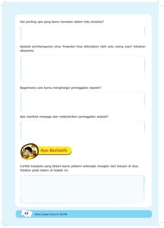 62 Buku Siswa Kelas IV SD/MI
Hal penting apa yang kamu temukan dalam teks tersebut?
Apakah pembangunan situs Trowulan bisa dikerjakan oleh satu orang saja? Jelaskan
alasanmu.
Bagaimana cara kamu menghargai peninggalan sejarah?
Apa manfaat menjaga dan melestarikan peninggalan sejarah?
Ayo Berlatih
Carilah kosakata yang belum kamu pahami sebanyak mungkin dari bacaan di atas.
Tuliskan pada kolom di bawah ini.
 