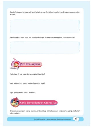 63Kebersamaan dalam keberagaman
63Tema 1 Subtema 2: Kebersamaan dalam Keberagaman
Buatlah dugaan tentang arti kosa kata tersebut. Cocokkan jawabanmu dengan menggunakan
kamus.
Berdasarkan kosa kata itu, buatlah kalimat dengan menggunakan bahasa sendiri!
Ayo Renungkan
Sebutkan 3 hal yang kamu pelajari hari ini!
Apa yang telah kamu pahami dengan baik?
Apa yang belum kamu pahami?
Kerja Sama dengan Orang Tua
Diskusikan dengan orang tuamu contoh sikap persatuan dan kerja sama yang dilakukan
di rumahmu.
 