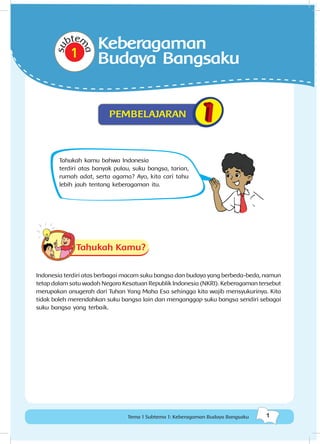 1Tema 1 Subtema 1: Keberagaman Budaya Bangsaku
Tahukah kamu bahwa Indonesia
terdiri atas banyak pulau, suku bangsa, tarian,
rumah adat, serta agama? Ayo, kita cari tahu
lebih jauh tentang keberagaman itu.
Tahukah Kamu?
Indonesia terdiri atas berbagai macam suku bangsa dan budaya yang berbeda-beda, namun
tetap dalam satu wadah Negara Kesatuan Republik Indonesia (NKRI). Keberagaman tersebut
merupakan anugerah dari Tuhan Yang Maha Esa sehingga kita wajib mensyukurinya. Kita
tidak boleh merendahkan suku bangsa lain dan menganggap suku bangsa sendiri sebagai
suku bangsa yang terbaik.
su
btem
a
Keberagaman
Budaya Bangsaku
PEMBELAJARAN
 