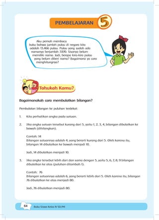 64 Buku Siswa Kelas IV SD/MI
Aku pernah membaca
buku bahwa jumlah pulau di negara kita
adalah 13.466 pulau. Pulau yang sudah ada
namanya berjumlah 7.870. Sisanya belum
memiliki nama. Jadi, berapa kira-kira pulau
yang belum diberi nama? Bagaimana ya cara
menghitungnya?
Tahukah Kamu?
Bagaimanakah cara membulatkan bilangan?
Pembulatan bilangan ke puluhan terdekat:
1.	 Kita perhatikan angka pada satuan.
2.	 Jika angka satuan tersebut kurang dari 5, yaitu 1, 2, 3, 4, bilangan dibulatkan ke
bawah (dihilangkan).
Contoh: 14
Bilangan satuannya adalah 4, yang berarti kurang dari 5. Oleh karena itu,
bilangan 14 dibulatkan ke bawah menjadi 10.
Jadi, 14 dibulatkan menjadi 10.
3.	 Jika angka tersebut lebih dari dan sama dengan 5, yaitu 5, 6, 7, 8, 9 bilangan
dibulatkan ke atas (puluhan ditambah 1).
Contoh: 76
Bilangan satuannya adalah 6, yang berarti lebih dari 5. Oleh karena itu, bilangan
76 dibulatkan ke atas menjadi 80.
Jadi, 76 dibulatkan menjadi 80.
PEMBELAJARAN
 