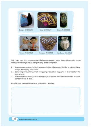 66 Buku Siswa Kelas IV SD/MI
Dompet Rp12.500,00 Kipas Rp17.300,00 Gelang Rp13.500,00
Boneka Rp32.000,00 Keranjang Rp7.000,00 Vas Bunga Rp8.300,00
Siti, Dayu, dan Edo akan membeli beberapa cendera mata. Bantulah mereka untuk
membulatkan harga sesuai dengan yang mereka inginkan.
1.	 Lakukan pembulatan jumlah uang yang akan dibayarkan Siti jika ia membeli vas
bunga, keranjang, dan kipas.
2.	 Lakukan pembulatan jumlah uang yang dibayarkan Dayu jika ia membeli boneka
dan gelang.
3.	 Lakukan pembulatan jumlah uang yang dibayarkan Beni jika ia membeli seluruh
cendera mata di atas.
Jelaskan cara menyelesaikan soal pembulatan tersebut.
 